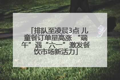 排队至凌晨3点 儿童餐订单量高涨 “端午”遇“六一”激发餐饮市场新活力